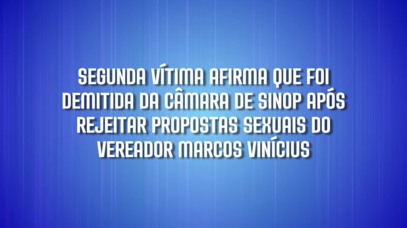 Segunda vítima afirma que foi demitida da Câmara de Sinop após rejeitar propostas sexuais de vereador Marcos Vinícius